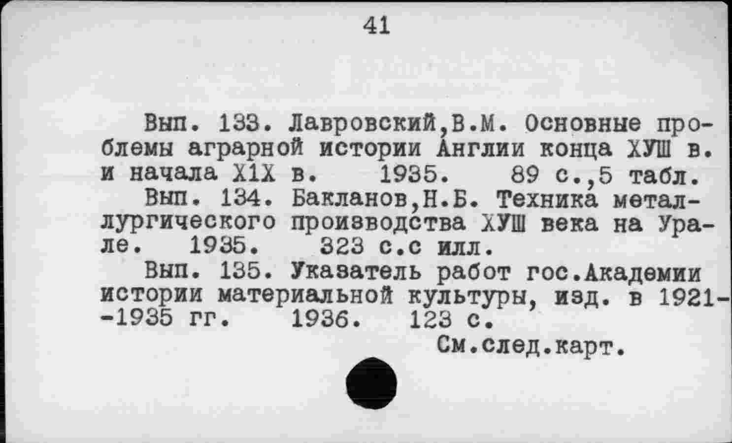 ﻿41
Вып. 133. Лавровский,В.М. Основные проблемы аграрной истории Англии конца ХУШ в. и начала XIX в. 1935.	89 с.,5 табл.
Вып. 134. Бакланов,Н.Б. Техника металлургического производства ХУШ века на Урале. 1935.	323 с.с илл.
Вып. 135. Указатель работ гос.Академии истории материальной культуры, изд. в 1921 -1935 гг. 1936.	123 с.
См.след.карт.